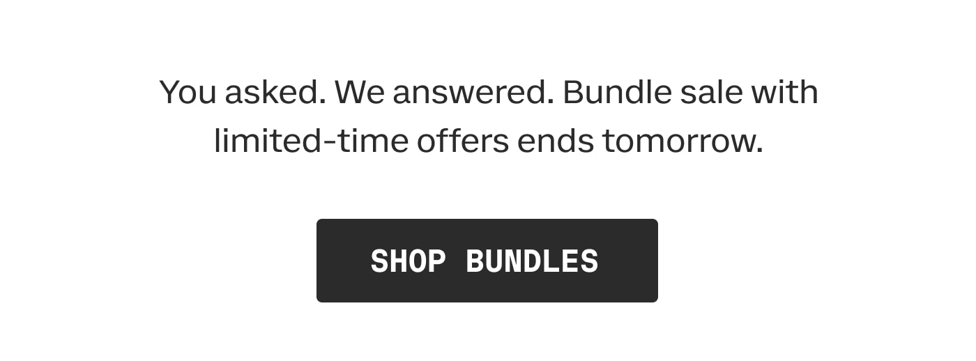You asked. We answered. Bundle sale with limited-time offers ends tomorrow. | SHOP BUNDLES
