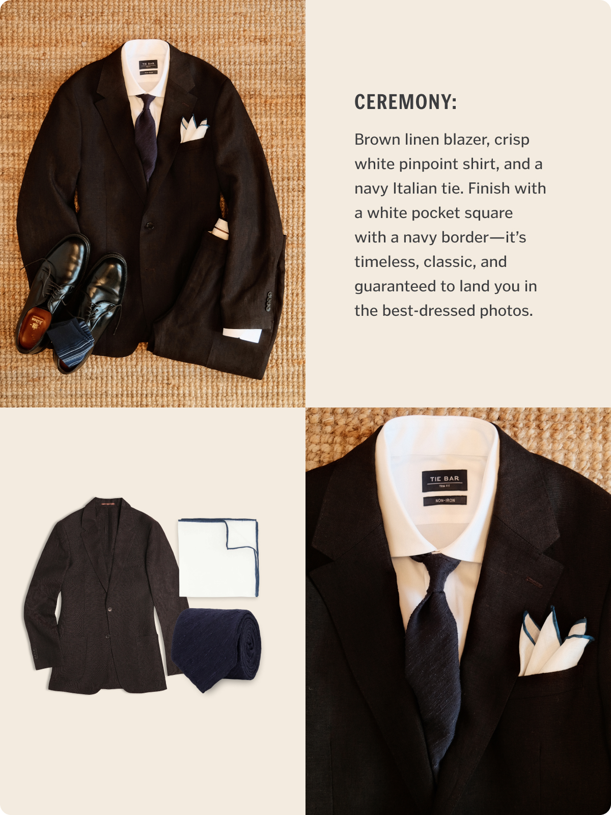 Ceremony: Brown linen blazer, crisp white pinpoint shirt, and a navy Italian tie. Finish with a white pocket square with a navy border—it’s timeless, classic, and guaranteed to land you in the best-dressed photos.