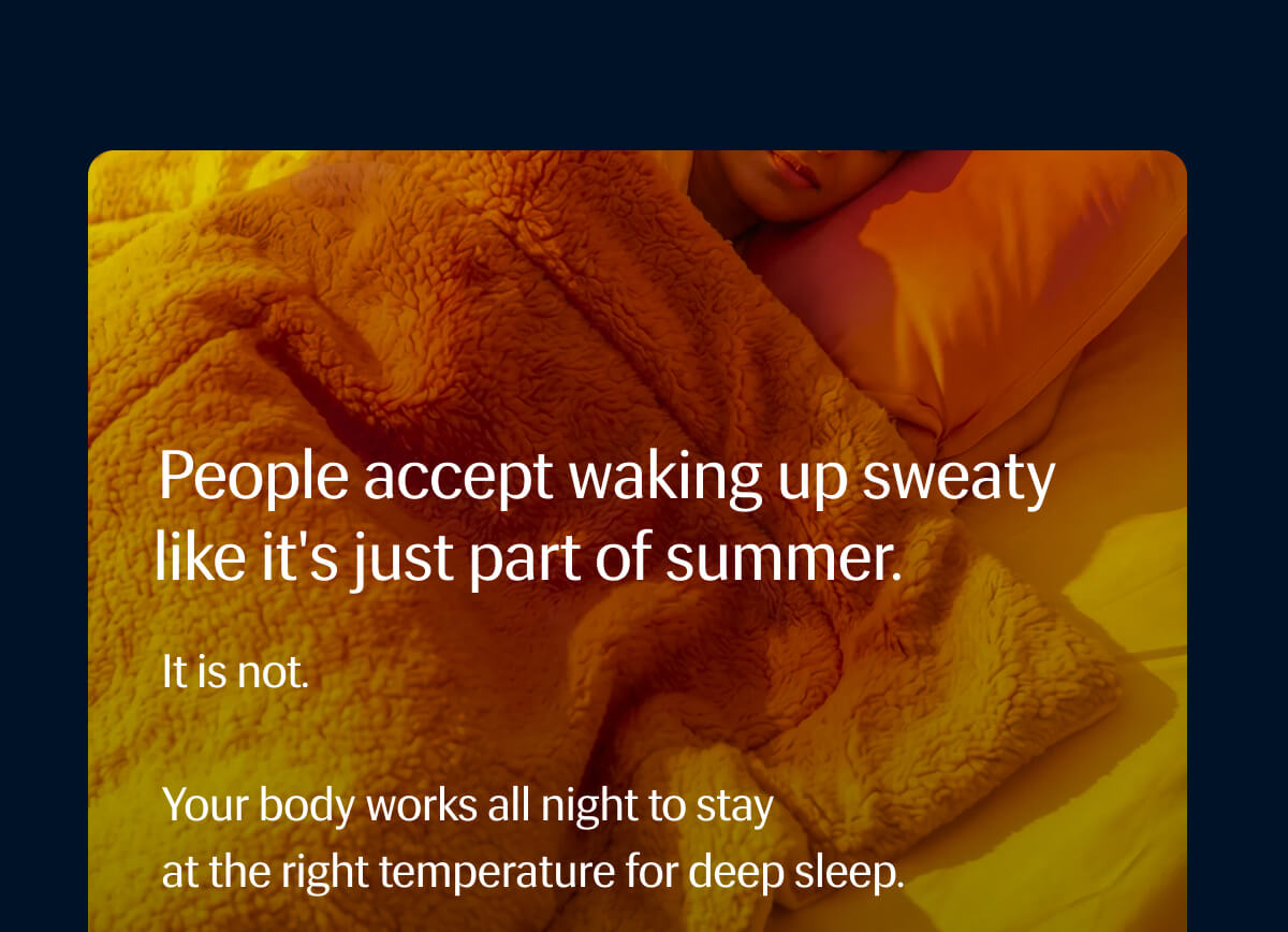 People accept waking up sweaty like it's just part of summer. | It is not. | Your body works all night to stay at the right temperature for deep sleep.