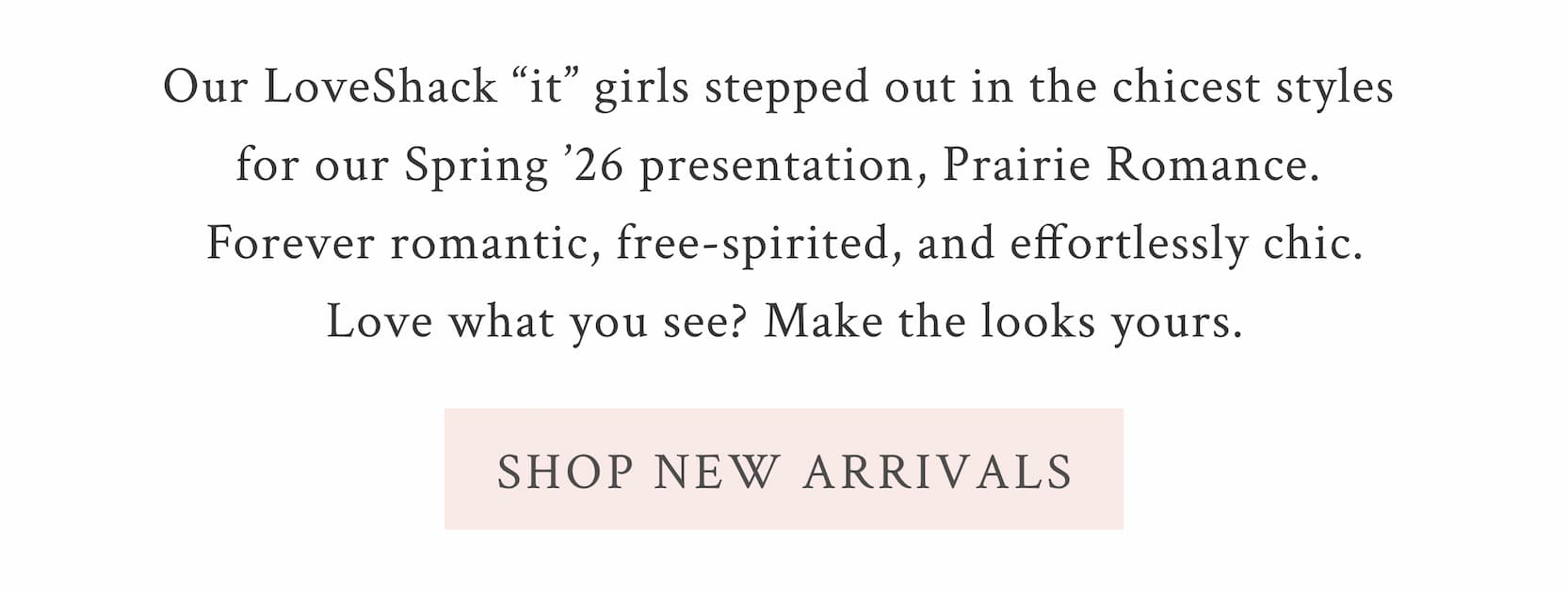 Our LoveShack “it” girls stepped out in the chicest styles for our Spring ’26 presentation, Prairie Romance. Forever romantic, free-spirited, and effortlessly chic—love what you see? Make the looks yours. <SHOP NEW ARRIVALS>