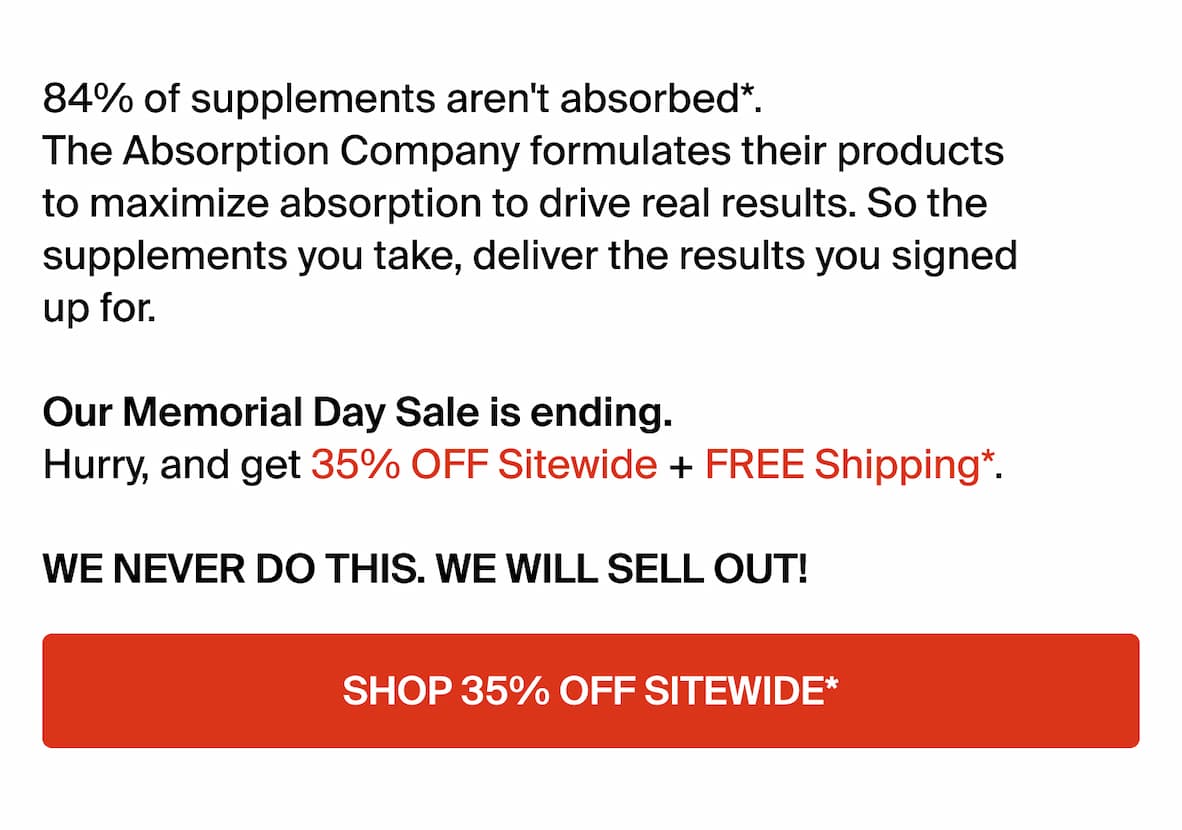84% of supplements aren't absorbed*. The Absorption Company formulates their products to maximize absorption to drive real results. So the supplements you take, deliver the results you signed up for. Our Memorial Day Sale is ending. Hurry, and get 35% OFF Sitewide + FREE Shipping*. WE NEVER DO THIS. WE WILL SELL OUT! -- SHOP 35% OFF SITEWIDE*.