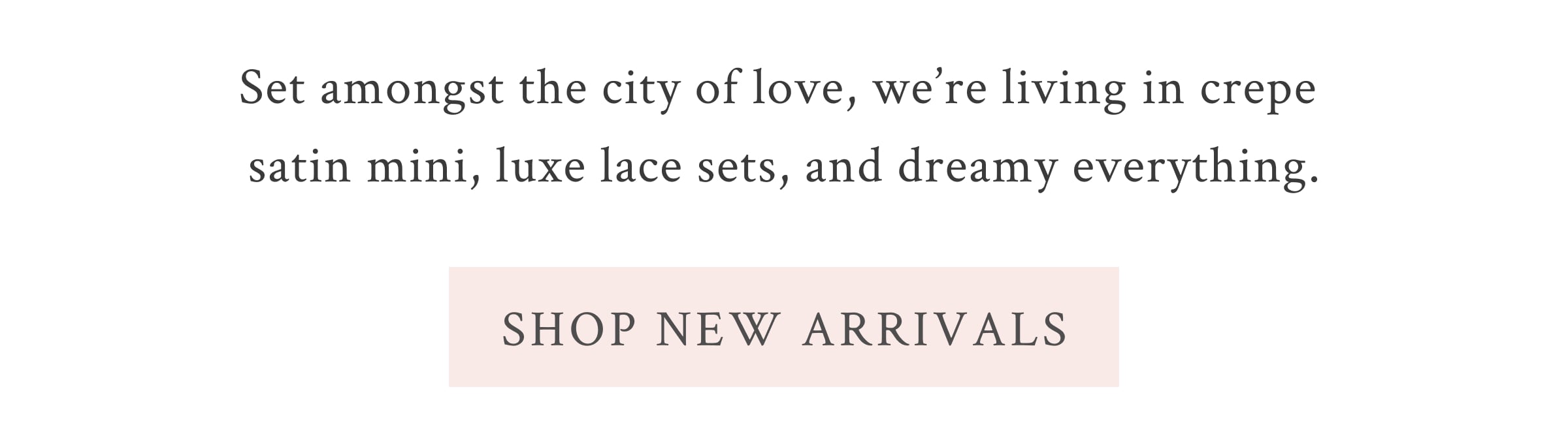 Set amongst the city of love, we’re living in crepe satin mini, luxe lace sets, and dreamy everything.  <SHOP NEW ARRIVALS>