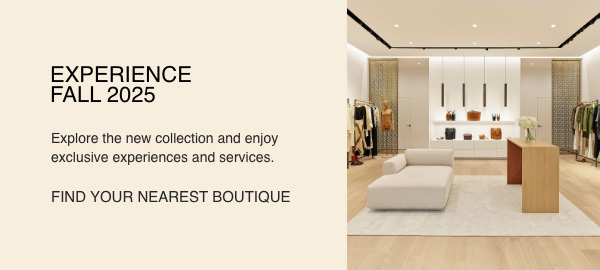 EXPERIENCE FALL 2025 - Explore the new collection and enjoy exclusive experiences and services. - [FIND YOUR NEAREST BOUTIQUE]
