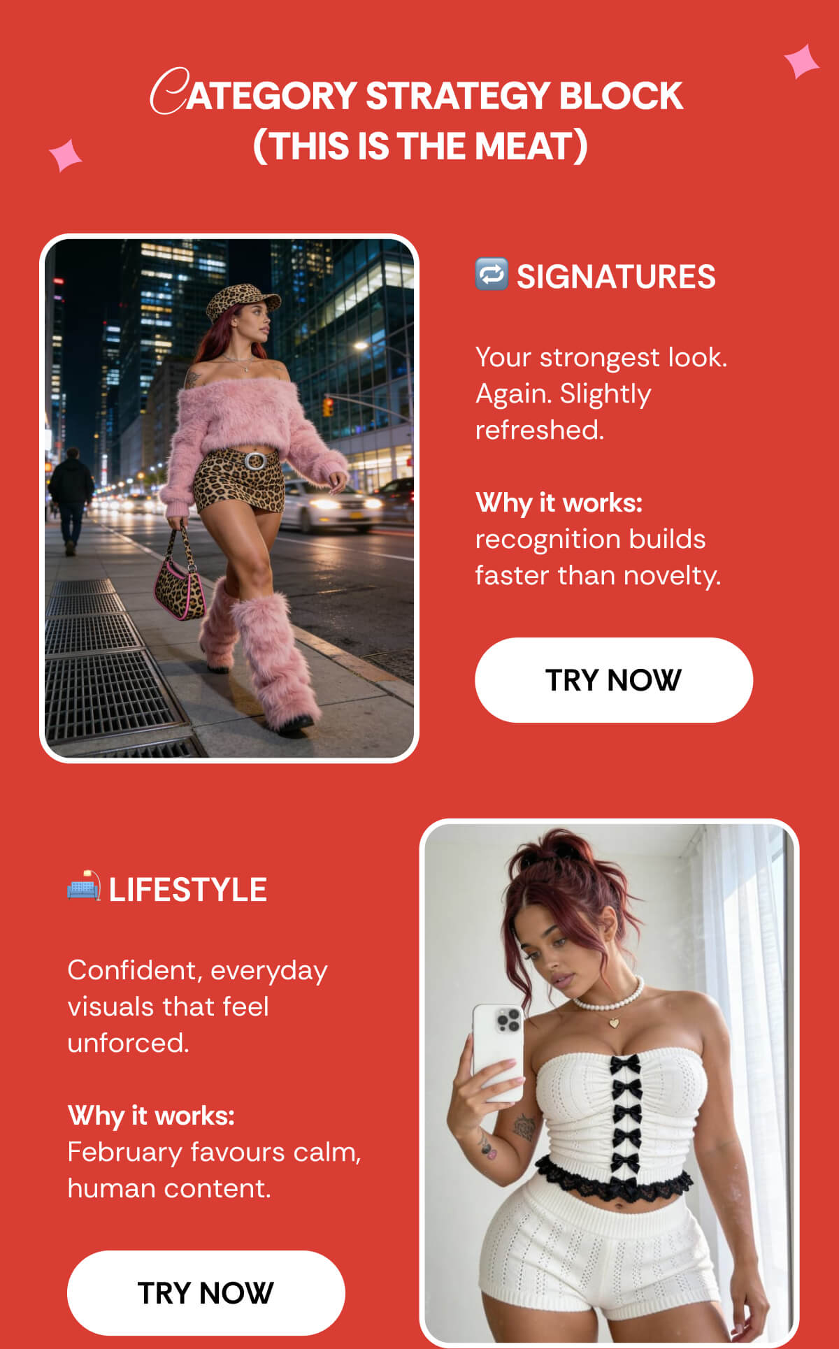 CATEGORY STRATEGY BLOCK  (THIS IS THE MEAT) 🔁 SIGNATURES  Your strongest look. Again. Slightly refreshed.  Why it works: recognition builds faster than novelty. 🛋️ LIFESTYLE  Confident, everyday visuals that feel unforced.  Why it works:  February favours calm, human content. 💘 VALENTINE’S  Flirty energy. Playful moments. Built to be saved.  Why it works: Valentine’s-coded visuals stop the scroll and drive saves and shares.