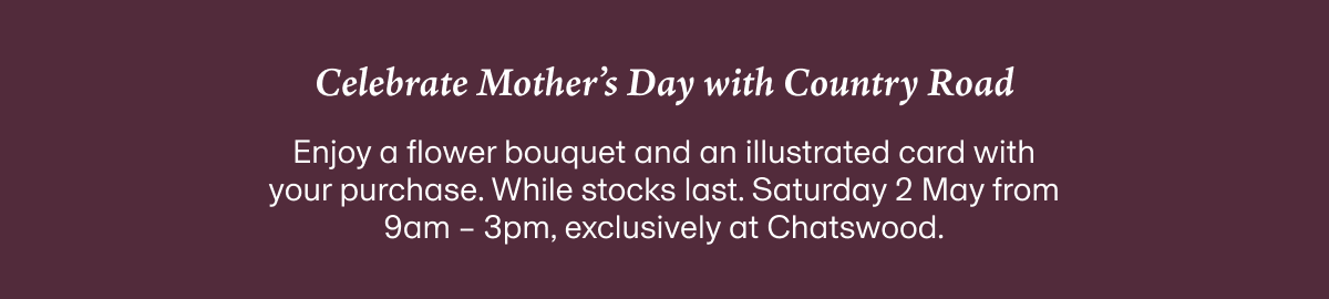 Celebrate Mother's Day with Country Road | Enjoy a flower bouquet and an illustrated card with your purchase. While stocks last. Saturday 2 May from 9am 3pm, exclusively at Chatswood. Enjoy a flower bouquet and an illustrated card with your purchase. While stocks last. Saturday 2 May from 9am 3pm, exclusively at Chatswood.