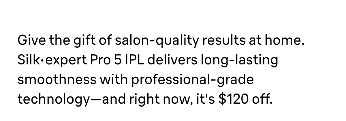 Give the gift of salon-quality results at home. Silk·expert Pro 5 IPL delivers long-lasting smoothness with professional-grade technology—and right now, it's $120 off.