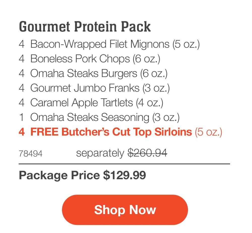 Gourmet Protein Pack - 4 Bacon-Wrapped Filet Mignons (5 oz.) - 4 Boneless Pork Chops (6 oz.) - 4 Omaha Steaks Burgers (6 oz.) - 4 Gourmet Jumbo Franks (3 oz.) - 4 Caramel Apple Tartlets (4 oz.) - 1 Omaha Steaks Seasoning (3 oz.) - 4 FREE Butcher's Cut Top Sirloins (5 oz.) - 78494 separately $260.94 | Package Price $129.99 || Shop Now