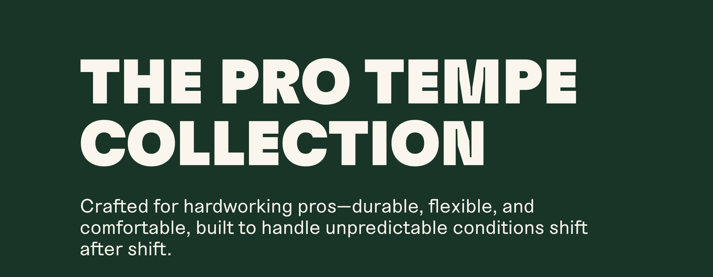 THE PRO TEMPE COLLECTION. Crafted for hardworking pros-durable, flexible, and comfortable, built to handle unpredictable conditions shift after shift.