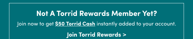 Not A Torrid Rewards Member Yet? | Join now to get $50 Torrid Cash instantly added to your account. | Join Torrid Rewards >