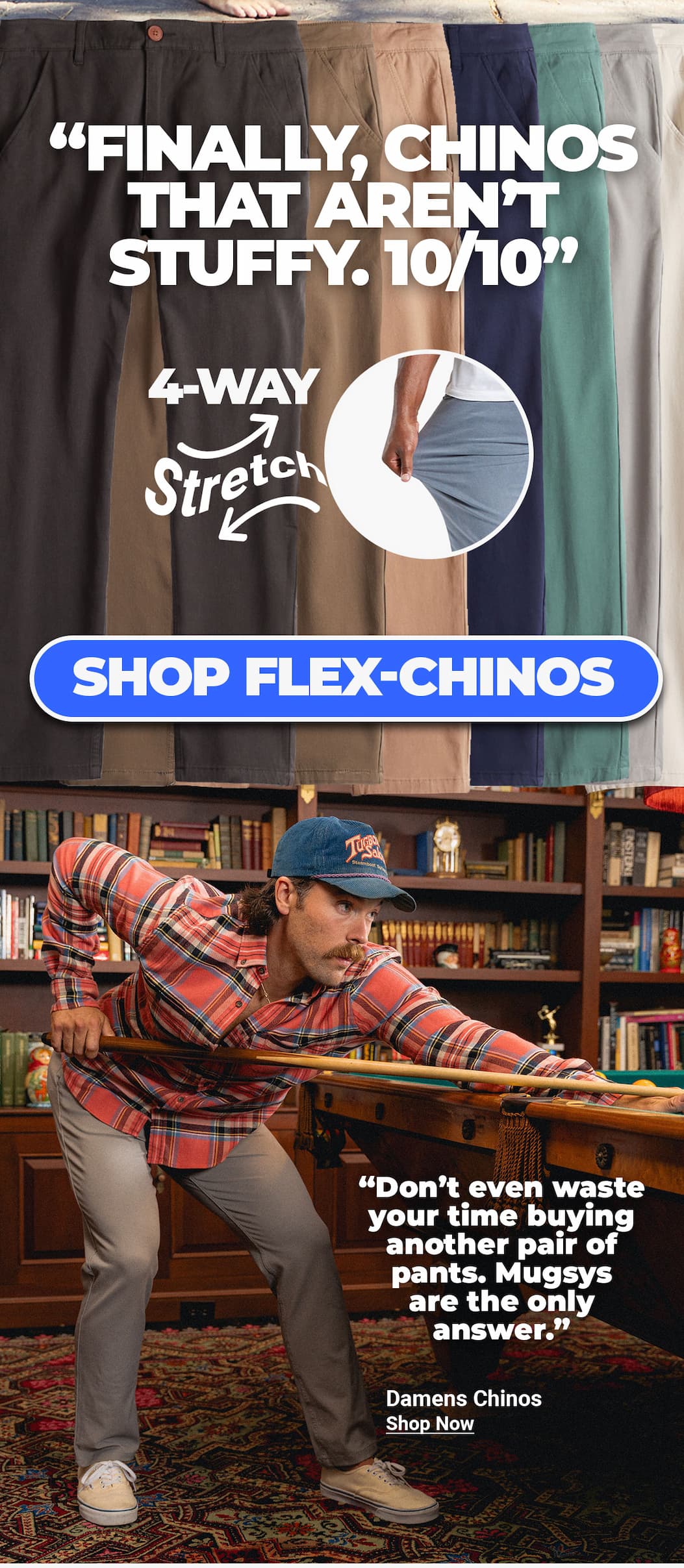 "Finally, chinos that aren't stuffy. 10/10" 4-way stretch chinos. Button to shop flex-chinos. "Don't even waste your time buying another pair of pants. Mugsys are the only answer." 