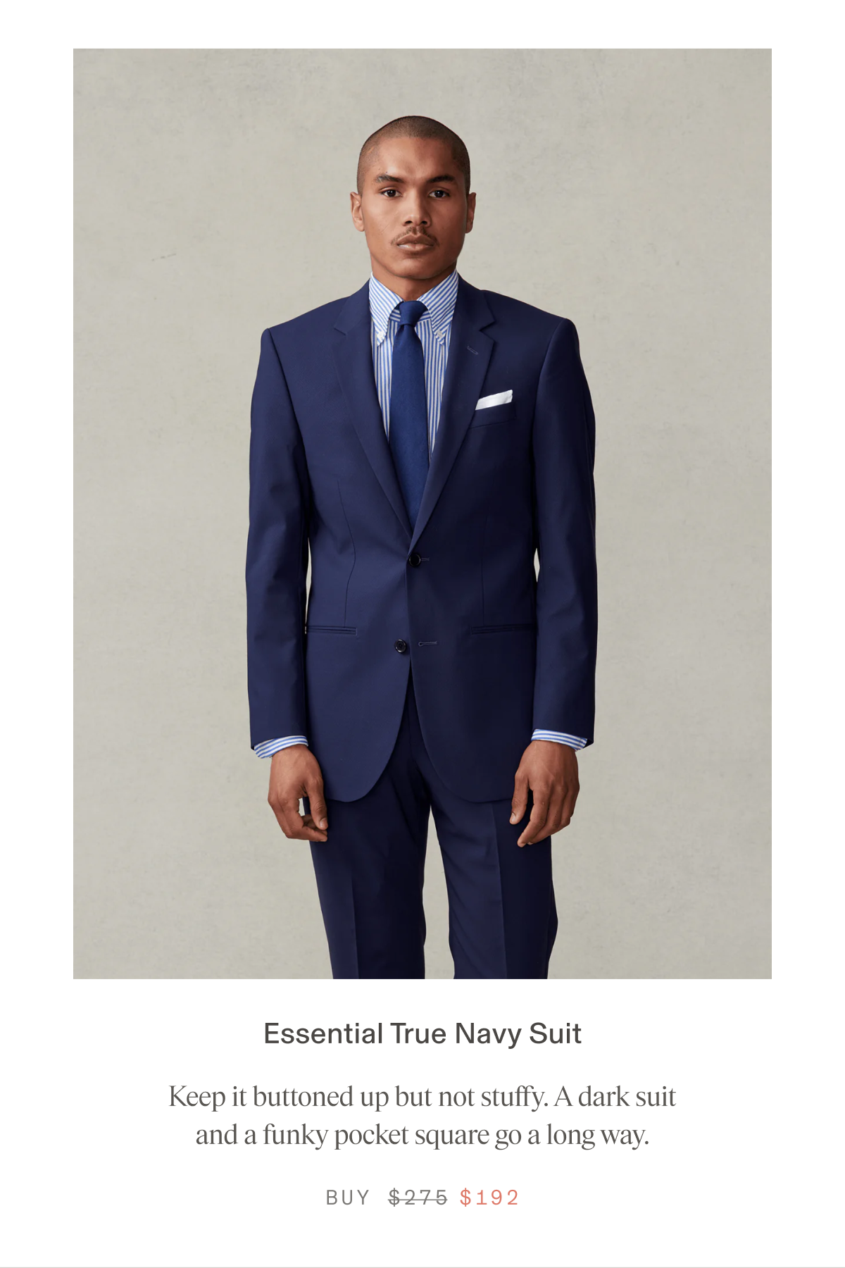 Essential True Navy Suit Keep it buttoned up but not stuffy. A dark suit and a funky pocket square go a long way. BUY $192