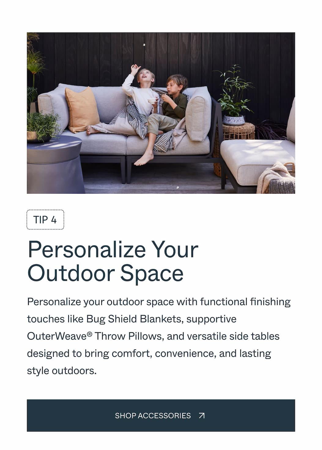 TIP 4 Personalize Your Outdoor Space  Personalize your outdoor space with functional finishing touches like Bug Shield Blankets, supportive OuterWeave® Throw Pillows, and versatile side tables designed to bring comfort, convenience, and style outdoors.