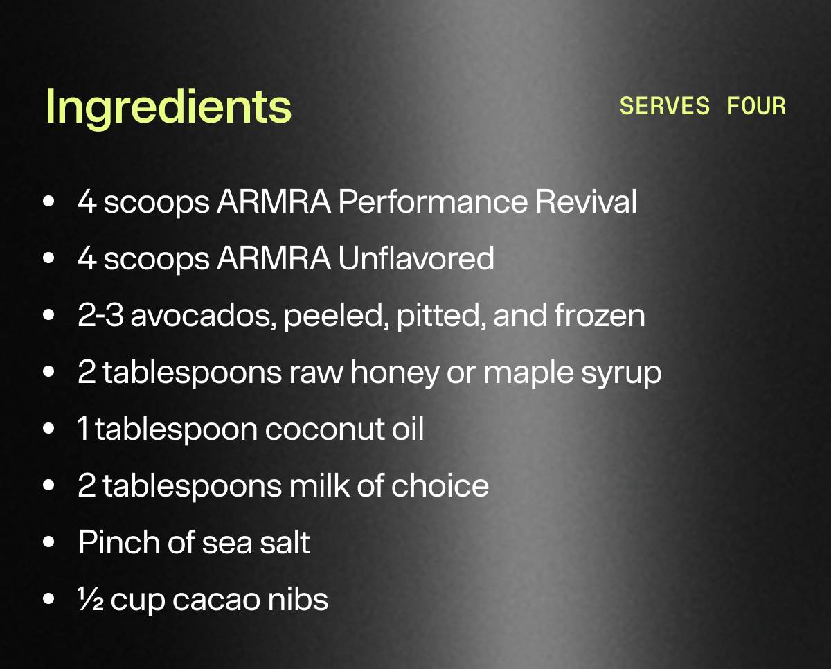 Ingredients: 4 scoops ARMRA Performance Revival | 4 scoops ARMRA Unflavored | 2-3 avocados, peeled, pitted, and frozen | 2 tablespoons raw honey or maple syrup | 1 tablespoon coconut oil | 2 tablespoons milk of choice | Pinch of sea salt | 1/2 cup cacao nibs