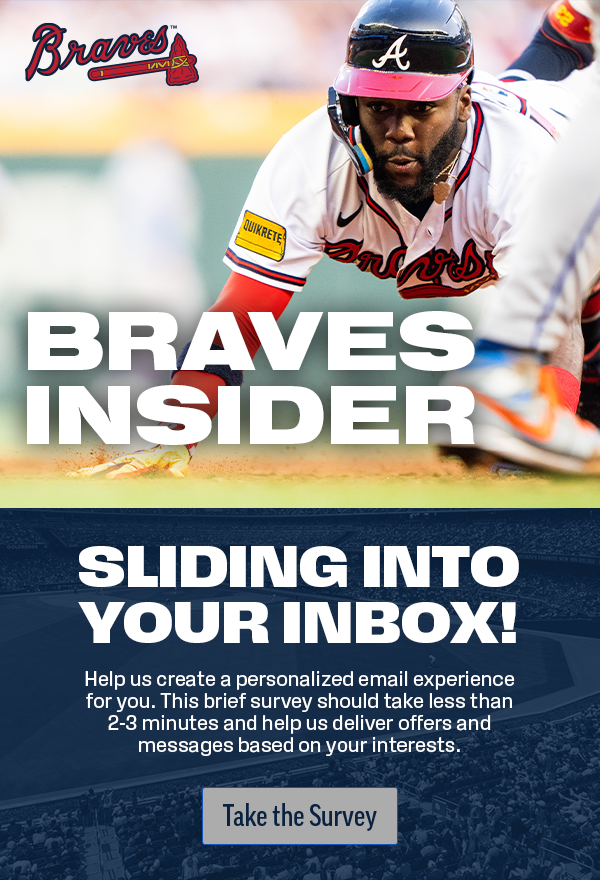 Braves Insider. Sliding into your inbox. Help us create a personalized email experience for you. This brief survey should take less than 2-3 minutes and help us deliver offers and messages based on your interest.