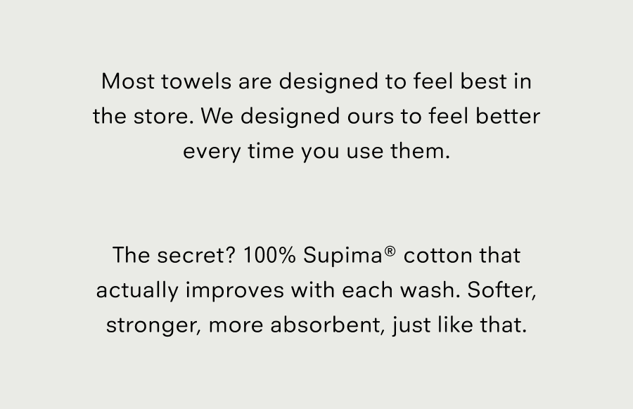 Most towels are designed to feel best in the store. We designed ours to feel better every time you use them. The secret?&nbsp;100% Supima® cotton that actually improves with each wash.&nbsp;Softer, stronger, more absorbent, just like that.