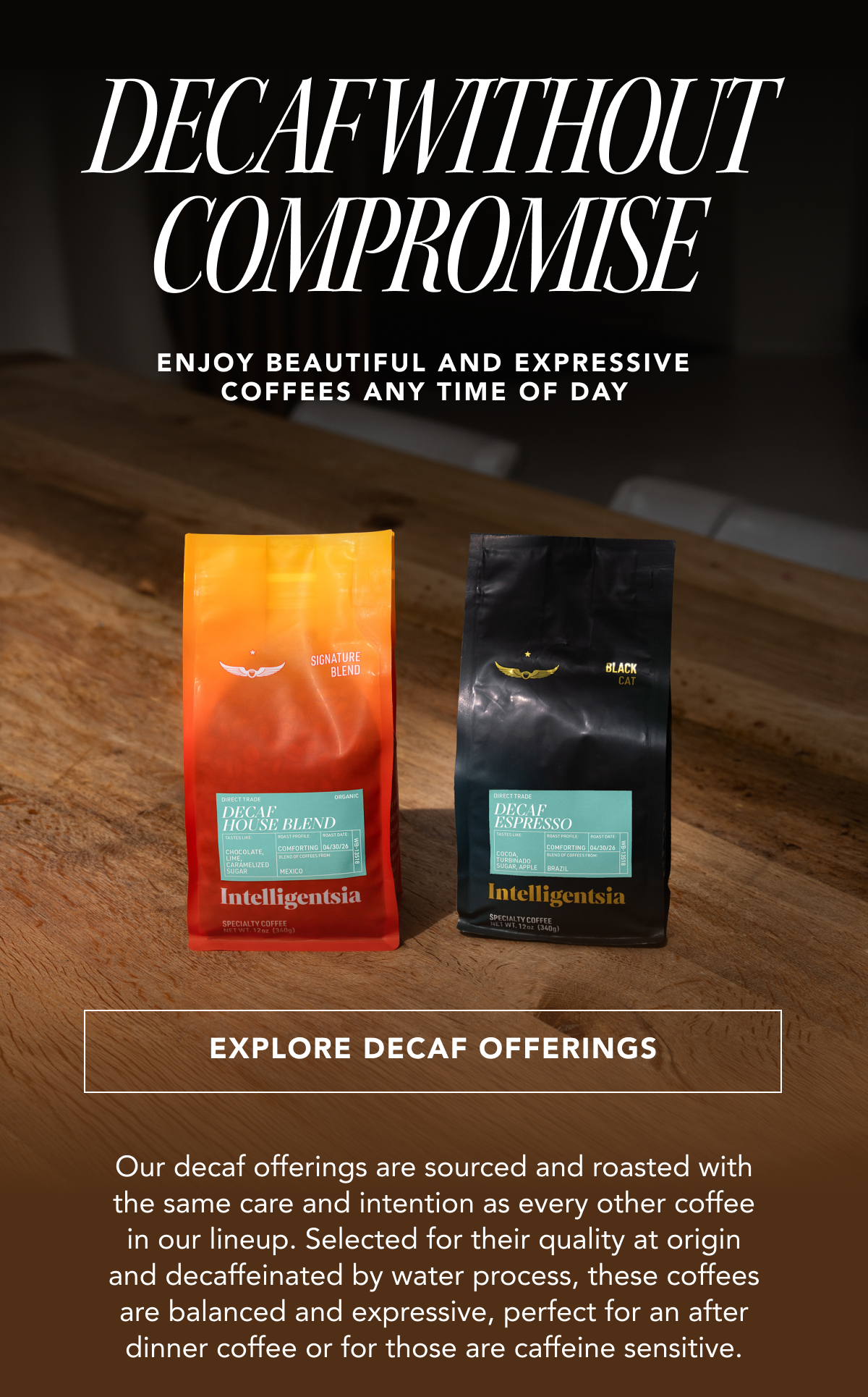 Decaf without Compromise - Enjoy beautiful and expressive coffees any time of day | EXPLORE DECAF OFFERINGS | Our decaf offerings are sourced and roasted with the same care and intention as every other coffee in our lineup. Selected for their quality at origin and decaffeinated by water process, these coffees are balanced and expressive, perfect for an after dinner coffee or for those are caffeine sensitive. 