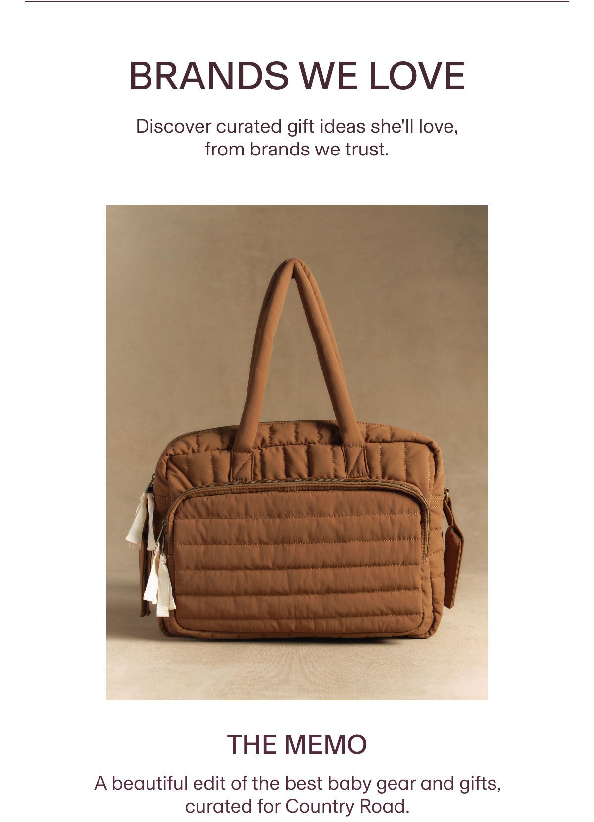 BRANDS WE LOVE Discover curated gift ideas she'll love, from brands we trust. | THE MEMO A beautiful edit of the best baby gear and gifts, curated for Country Road.