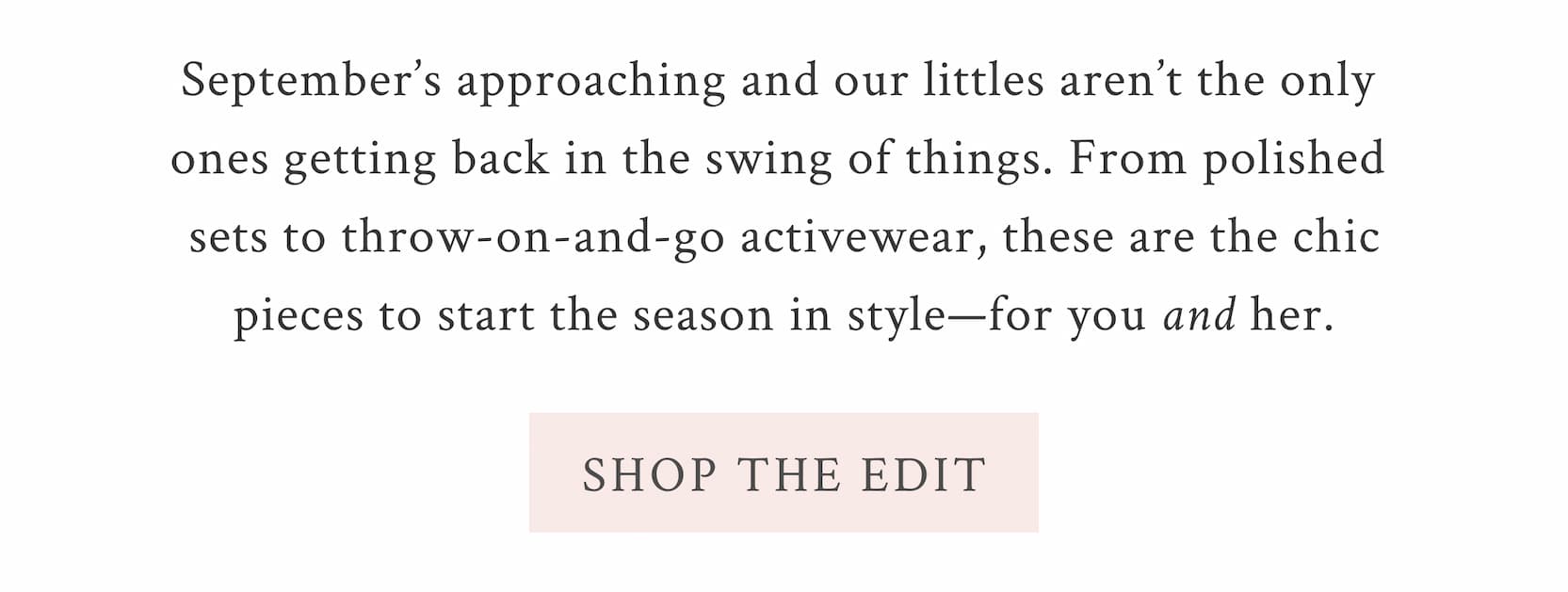 September’s approaching and our littles aren’t the only ones getting back in the swing of things. From polished sets to throw-on-and-go activewear, these are the chic pieces to start the season in style—for you and her. <SHOP THE EDIT>
