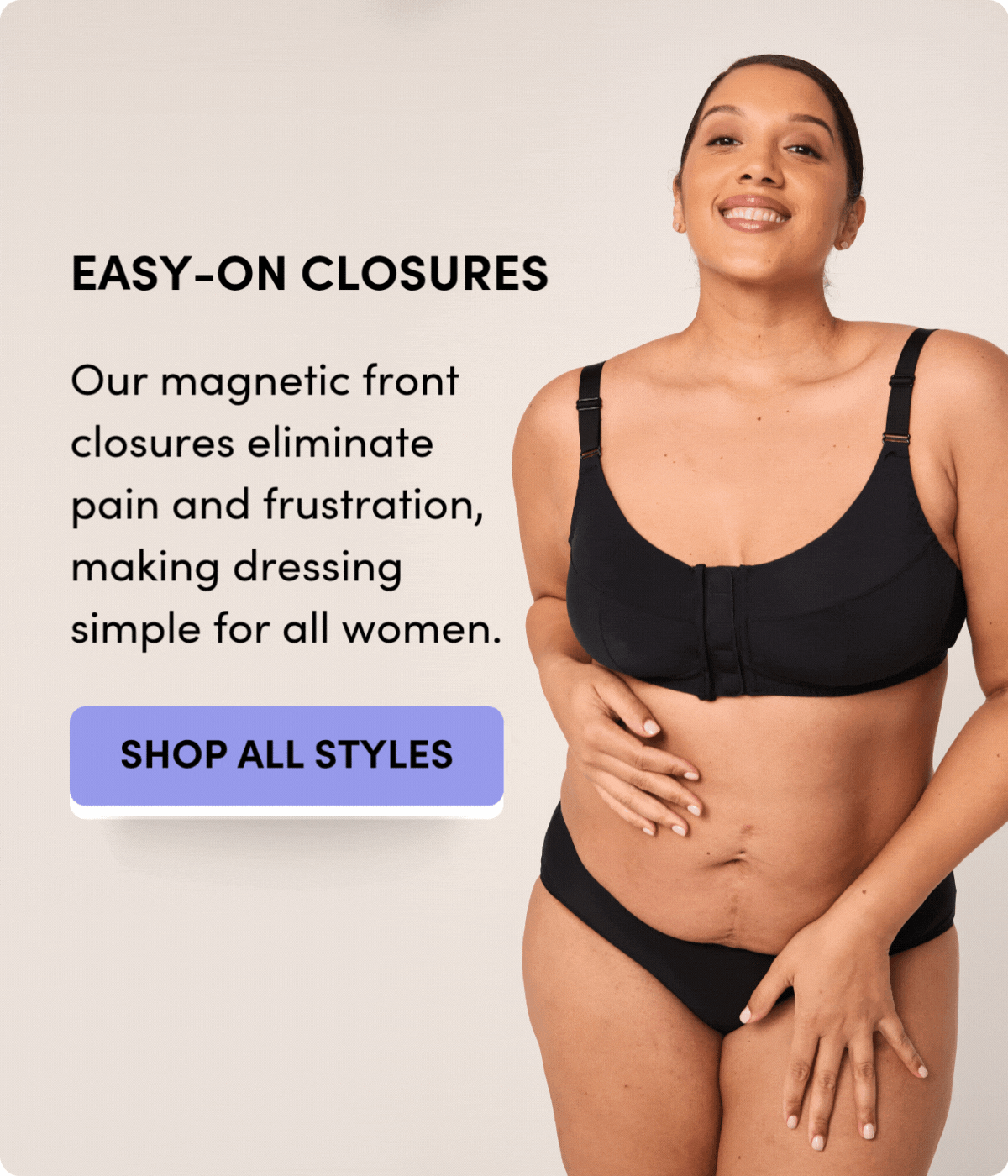 EASY-ON CLOSURES Our magnetic front closures eliminate pain and frustration, making dressing simple for all women. ALL-DAY COMFORT Meet wireless, supportive, and maximum comfort so you can feel radiant from morning to night. SETTING NEW STANDARDS Because no matter your age or ability, you deserve the freedom to dress with confidence and ease. SHOP ALL STYLES