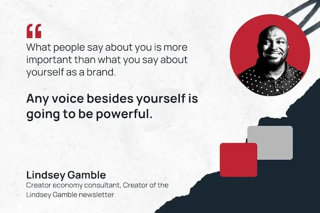 "What people say about you is more important than what you say about yourself as a brand. Any voice besides yourself is going to be powerful." —Lindsey Gamble