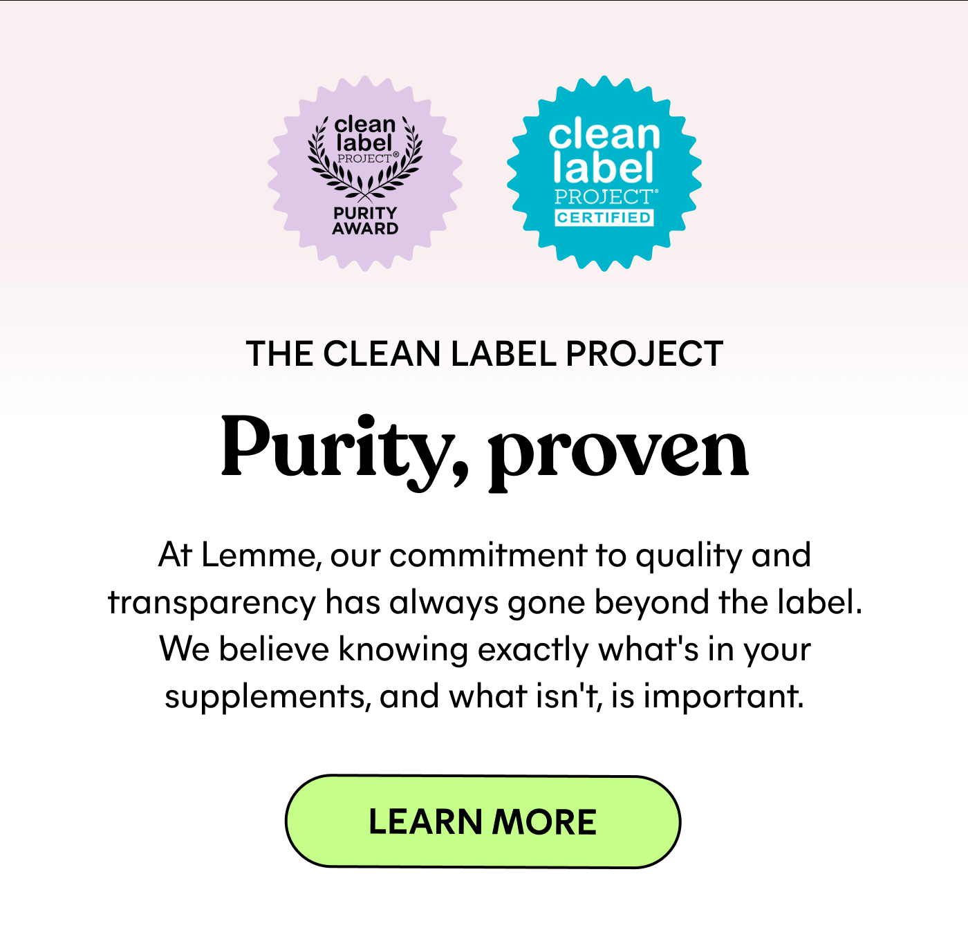 THE CLEAN LABEL PROJECT  Purity, proven  At Lemme, our commitment to quality and transparency has always gone beyond the label. We believe knowing exactly what's in your supplements, and what isn't, is important.  LEARN MORE