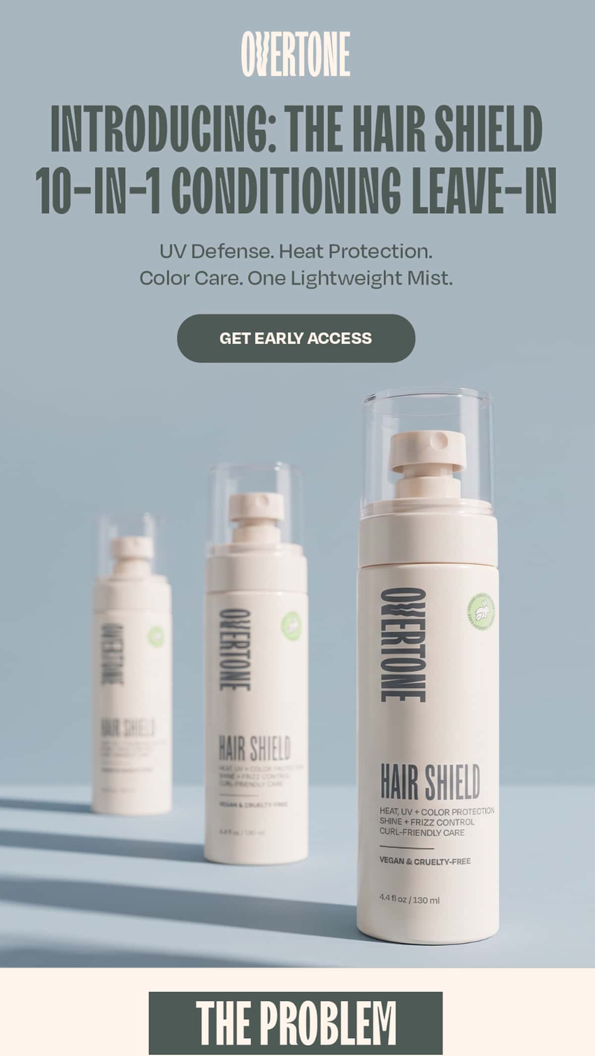 INTRODUCING THE HAIR SHIELD 10-IN-1 CONDITIONING LEAVE-IN UV Defense. Heat Protection. Color Care. One Lightweight Mist. >>GET EARLY ACCES<< THE PROBLEM