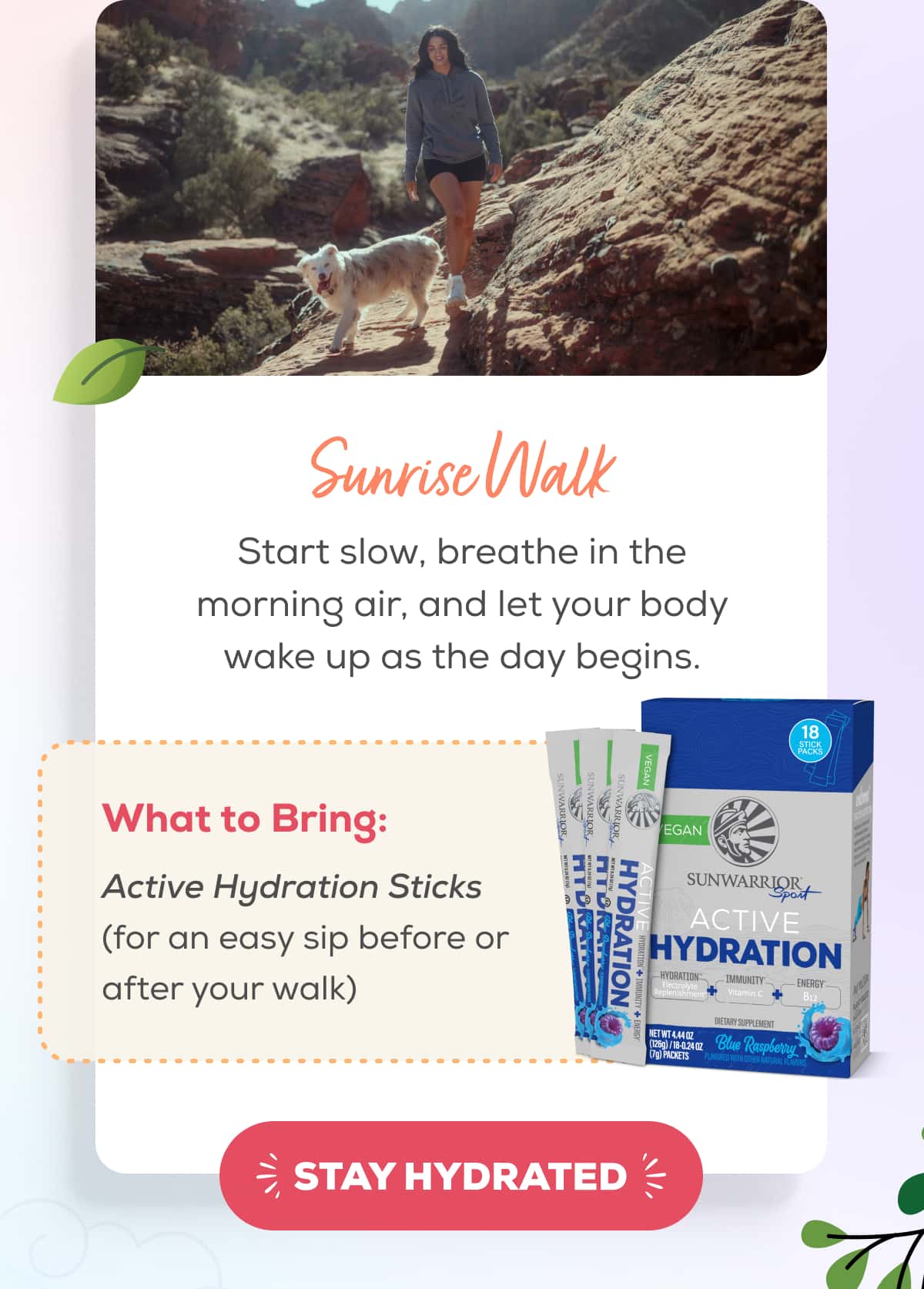 Sunrise Walks  Start slow, breathe in the morning air, and let your body wake up as the day begins.   What to Bring: Active Hydration Sticks (for an easy sip before or after your walk)   STAY HYDRATED