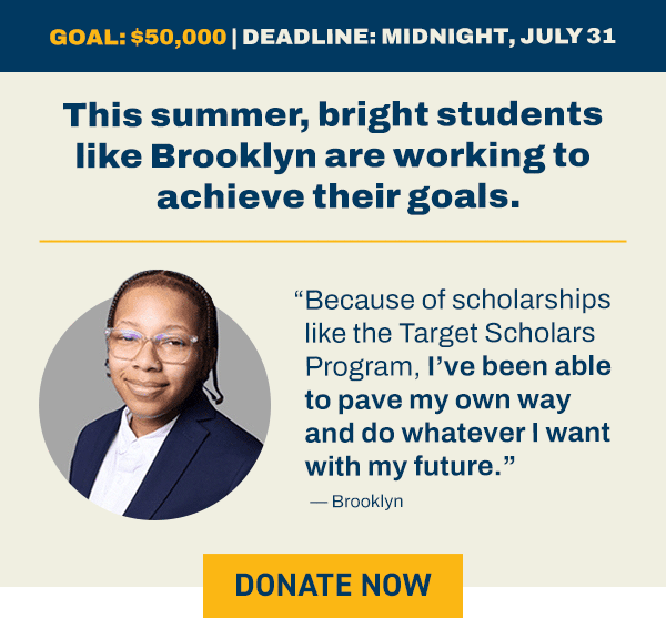 This summer, bright students like Brooklyn are working to achieve their goals.   “Because of scholarships like the Target Scholars Program, I’ve been able to pave my own way and do whatever I want with my future.”  Goal: $50,000 Deadline: Midnight, July 31 BUTTON: GIVE NOW