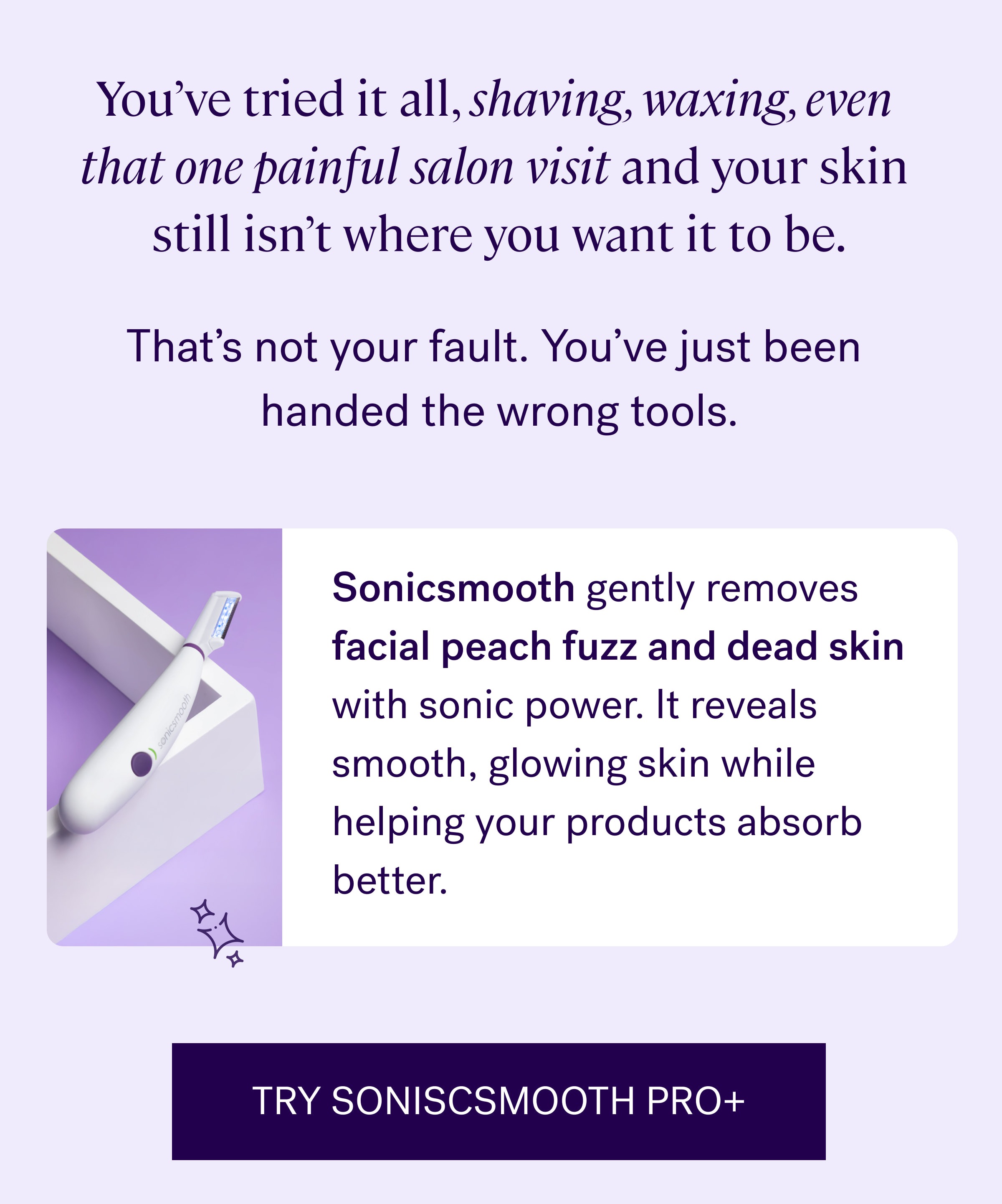 You’ve tried it all, shaving, waxing, even  that one painful salon visit and your skin  still isn’t where you want it to be. That’s not your fault. You’ve just been  handed the wrong tools. Sonicsmooth&nbsp;gently removes facial peach fuzz and dead skin with sonic power. It reveals smooth, glowing skin while helping your products absorb better.  TRY SONISCSMOOTH PRO+