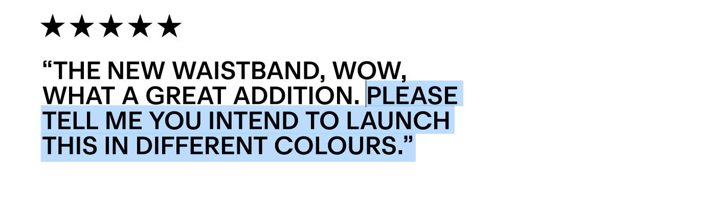 “The new waistband, wow, what a great addition. Please tell me you intend to launch this in different colours.”