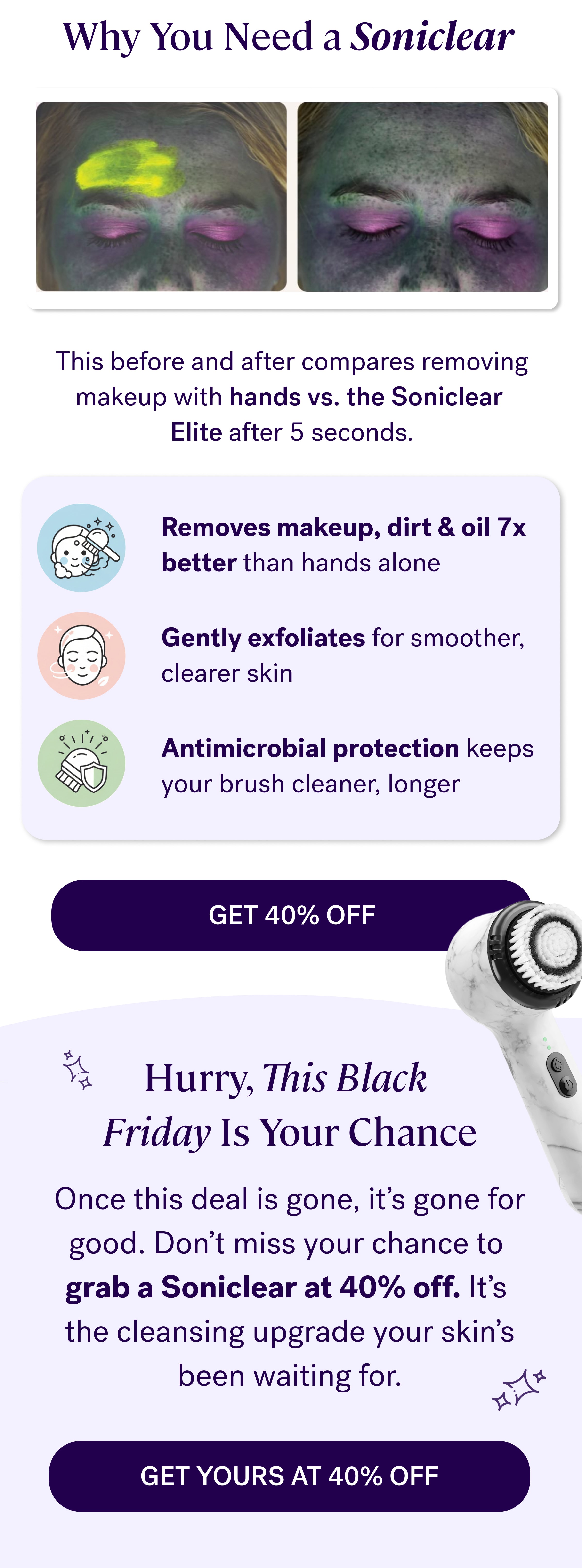 Why You Need a Soniclear&nbsp; This before and after compares removing makeup with hands vs. the Soniclear  Elite after 5 seconds. Removes makeup, dirt & oil 7x better&nbsp;than hands alone Gently exfoliates&nbsp;for smoother, clearer skin Antimicrobial protection&nbsp;keeps your brush cleaner, longer GET 40% OFF Hurry, This Black  Friday Is Your Chance Once this deal is gone, it’s gone for good. Don’t miss your chance to&nbsp; grab a Soniclear at 40% off.&nbsp;It’s  the cleansing upgrade your skin’s been waiting for. GET YOURS AT 40% OFF