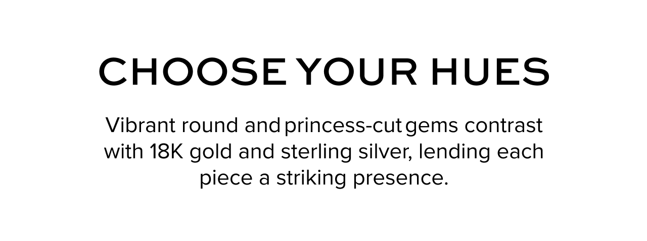 Choose your Hues: Vibrant&nbsp;round&nbsp;and princess-cut gems&nbsp;contrast with&nbsp;18K&nbsp;gold and sterling silver, lending each piece a striking presence.