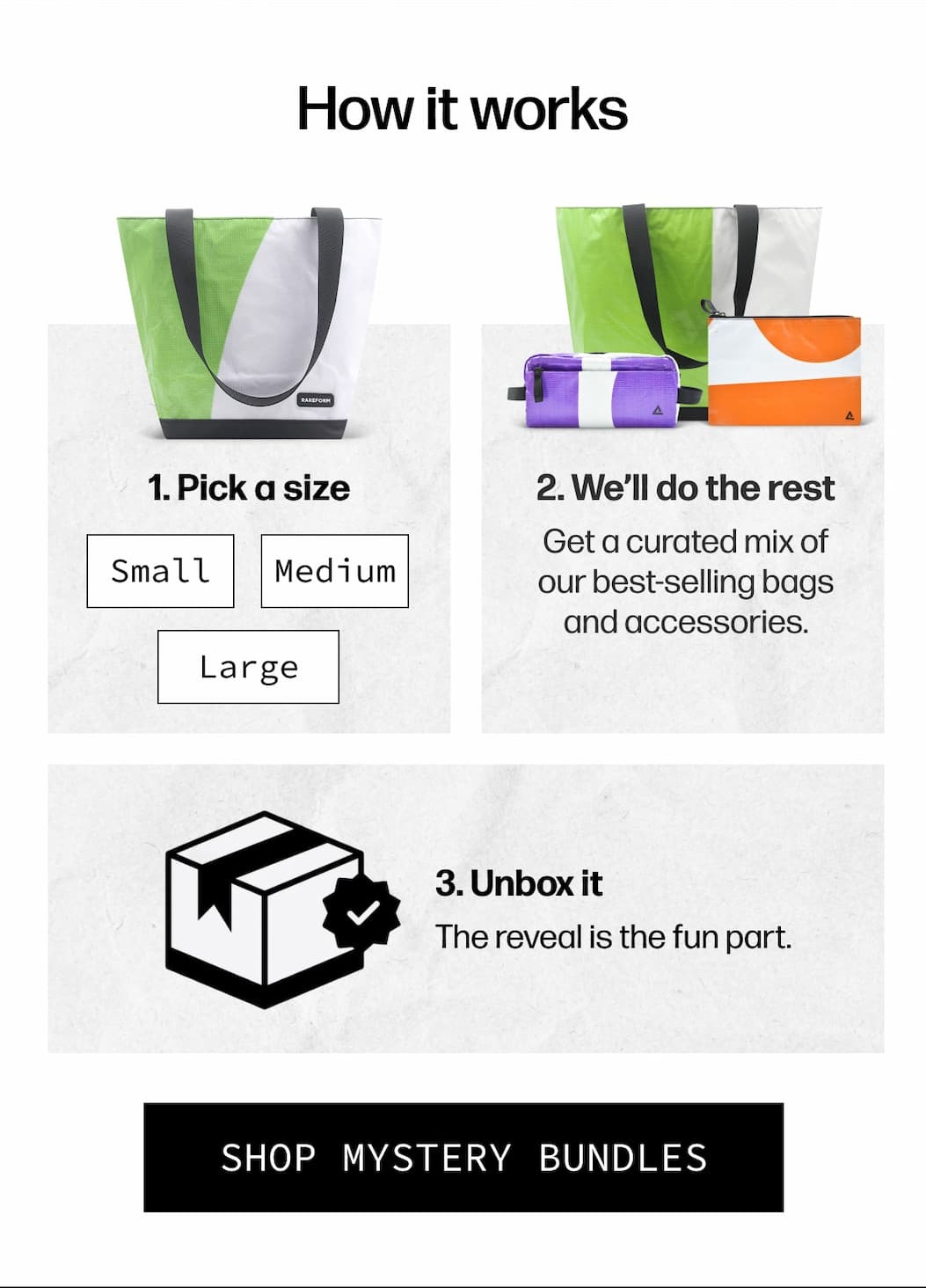 How it works | 1. Pick a size Small, medium, or large. 2. We’ll do the rest Get a curated mix of our best-selling bags and accessories. 3. Unbox it The reveal is the fun part. | [SHOP MYSTERY BUNDLES]