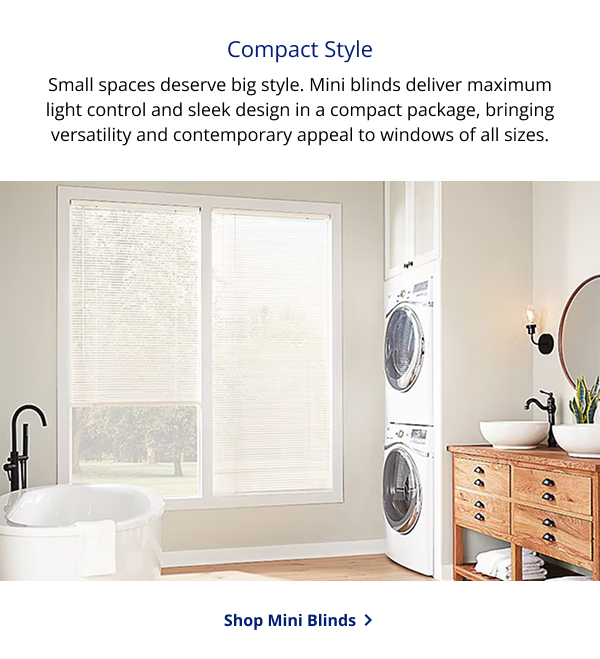 Compact Style | Small spaces deserve big style. Mini blinds deliver maximum light control and sleek design in a compact package, bringing versatility and contemporary appeal to windows of all sizes. | SHOP MINI BLINDS >