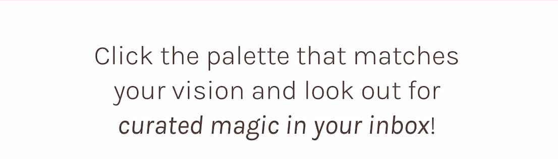 Click the palette that matches your vision and look out for curated magic in your inbox!