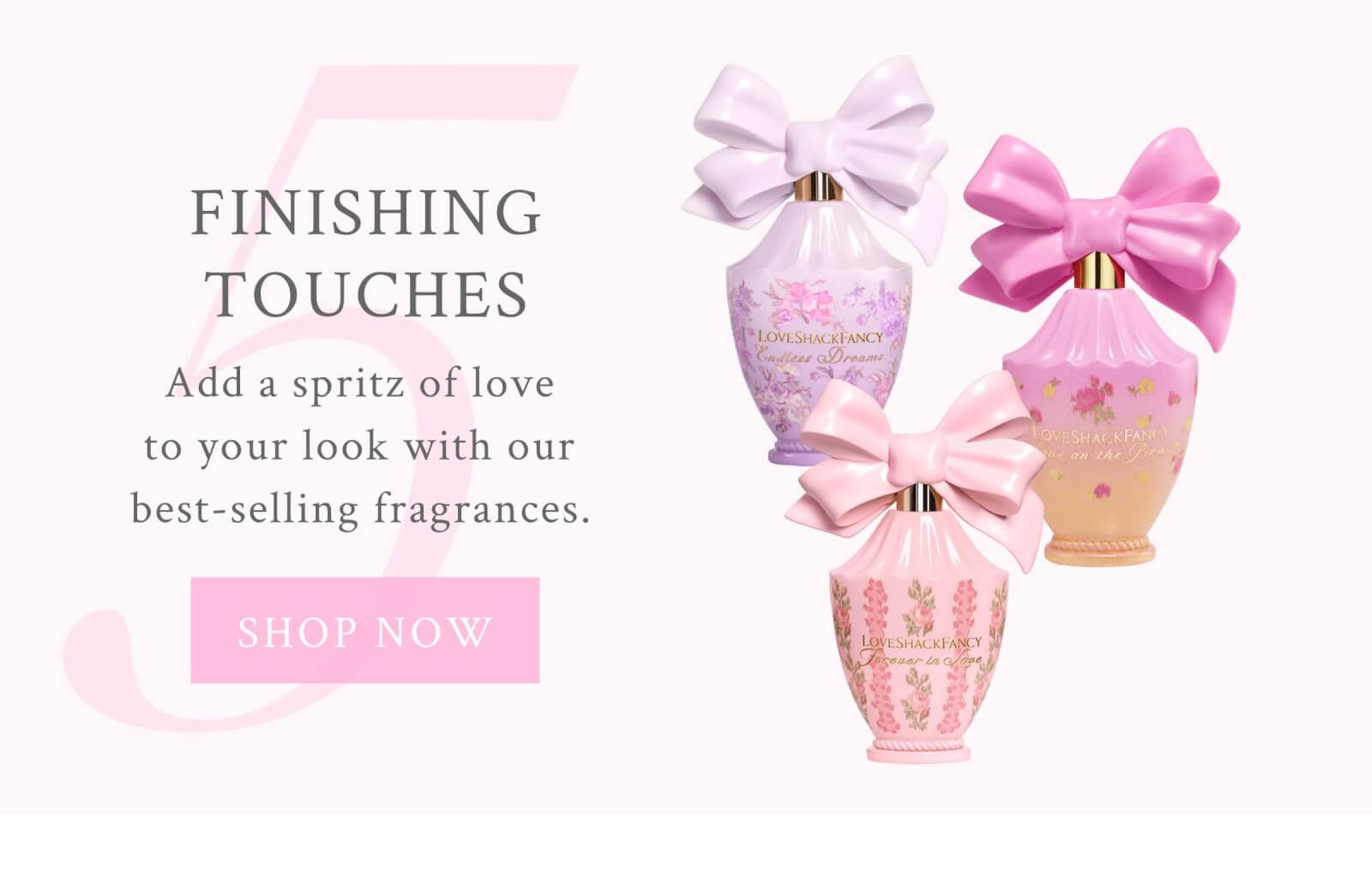 5. Finishing Touches Add a spritz of love to your look with our best-selling fragrances. <SHOP NOW>