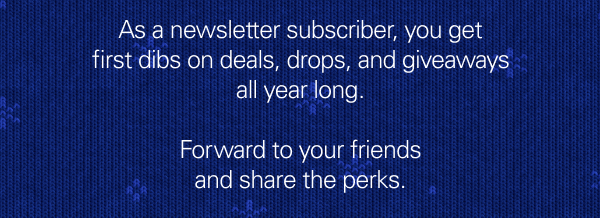 As a newsletter subscriber, you get first dibs on deals, drops, and giveaways all year long. Forward to your friends and share the perks.