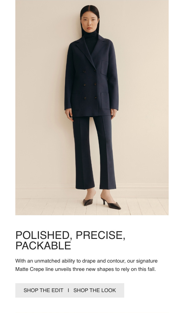 POLISHED, PRECISE, PACKABLE - With an unmatched ability to drape and contour, our signature Matte Crepe line unveils three new shapes to rely on this fall. - [SHOP THE EDIT] - [SHOP THE LOOK]