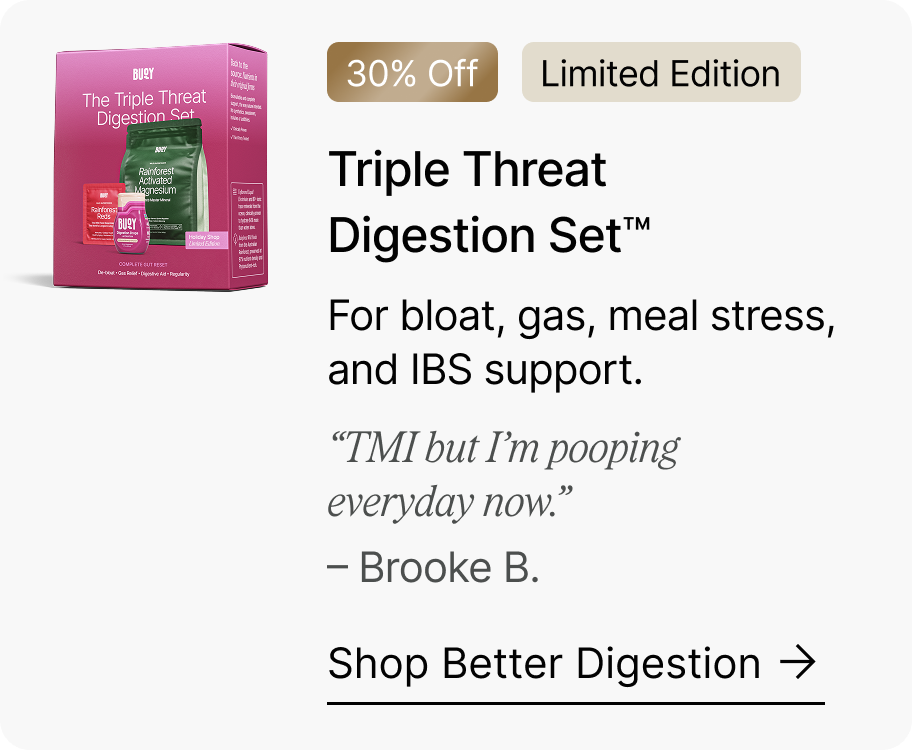 30% Off | Limited Edition Triple ThreatDigestion Set™ - For bloat, gas, meal stress, and IBS support. “TMI but I’m pooping everyday now.”  – Brooke B. Shop Better Digestion →