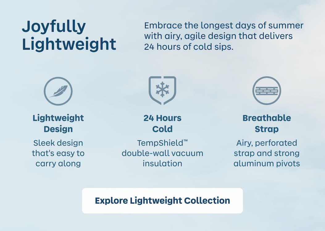 Joyfully Lightweight. Embrace the longest days of summer with airy, agile design that delivers 24 hours of cold sips. | Explore Lightweight Collection