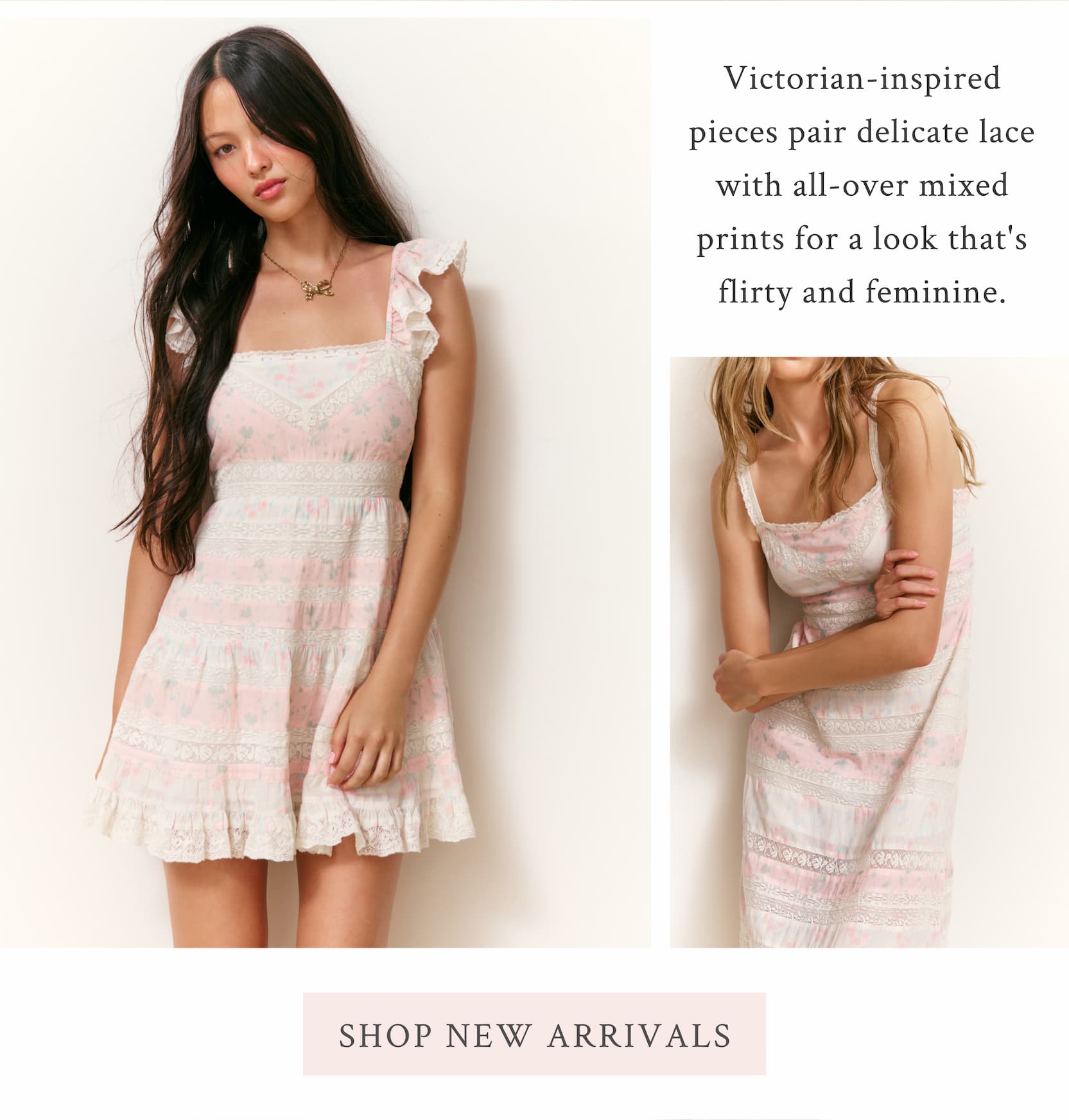 Victorian-inspired pieces pair delicate lace with all-over mixed prints for a look that's flirty and feminine. <SHOP NEW ARRIVALS>