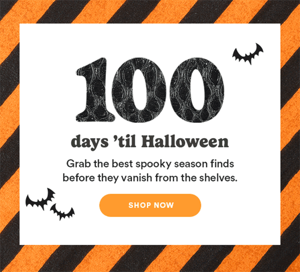 100 days 'til Halloween Grab the best spooky season finds before they vanish from the shelves. SHOP NOW
