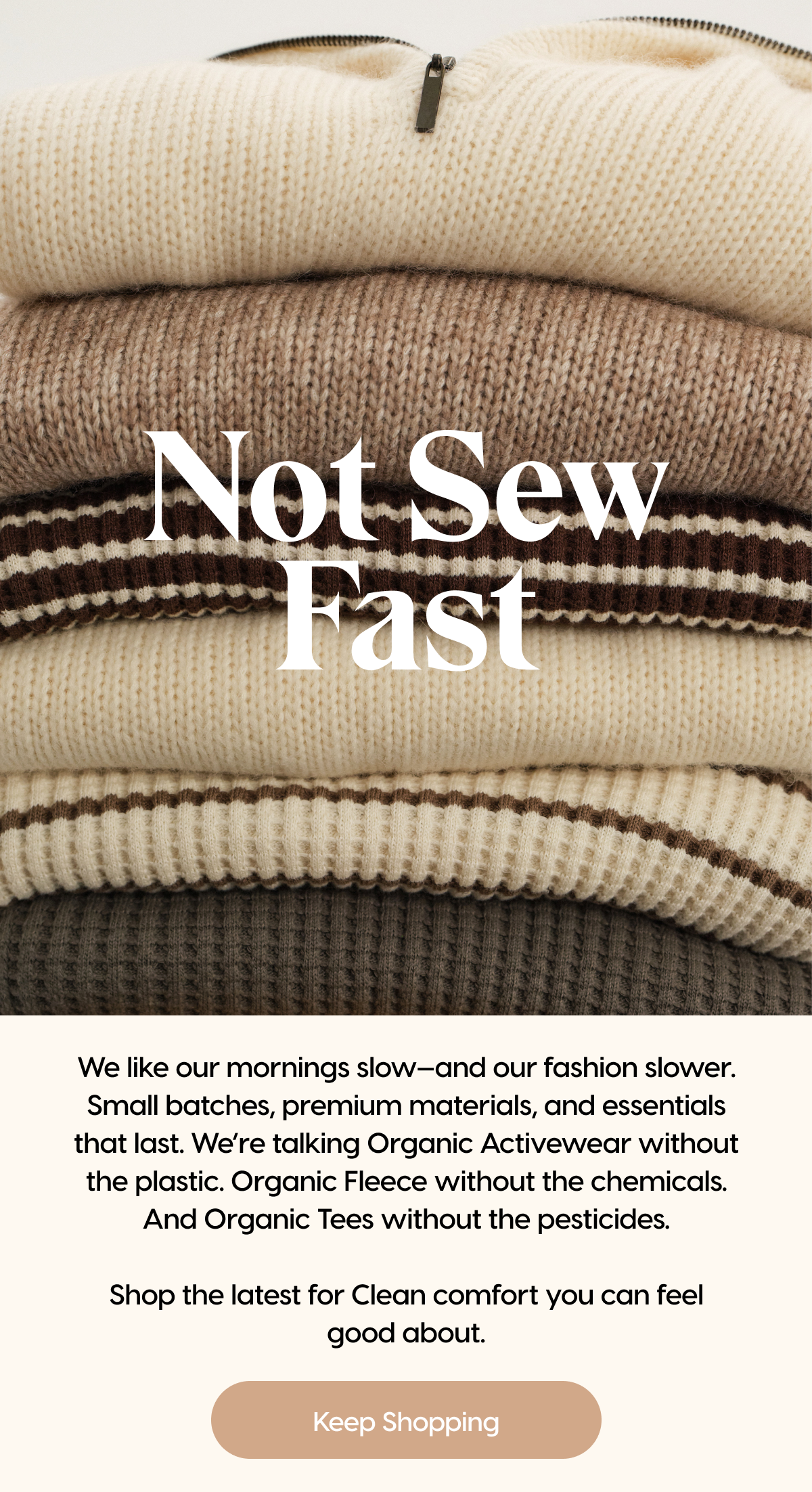 Not Sew Fast | At MATE, we like our garments like our Sunday mornings: slow. That's why we use premium materials to craft essentials that last. Then, we release them in small batches to minimize excess waste. Shop our latest and greatest for Clean comfort you can feel good about. | Keep Shopping