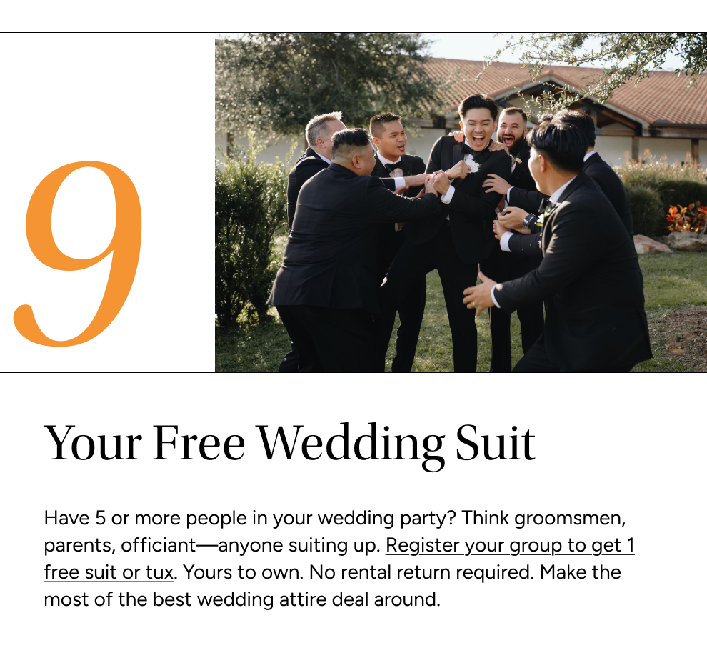 Have 5 or more people in your wedding party? Think groomsmen, parents, officiant—anyone suiting up. Register your group to get 1 free suit or tux. Yours to own. No rental return required. Make the most of the best wedding attire deal around.