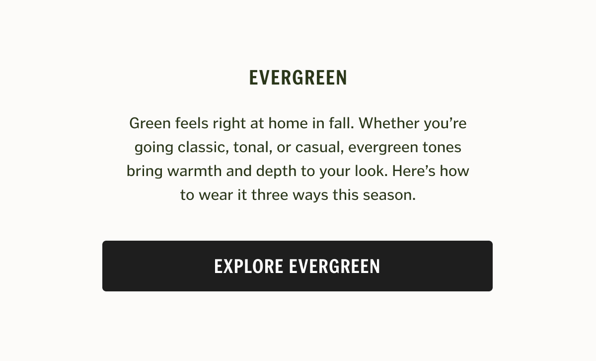 Green feels right at home in fall. Whether you’re going classic, tonal, or casual, evergreen tones bring warmth and depth to your look. Here’s how to wear it three ways this season.