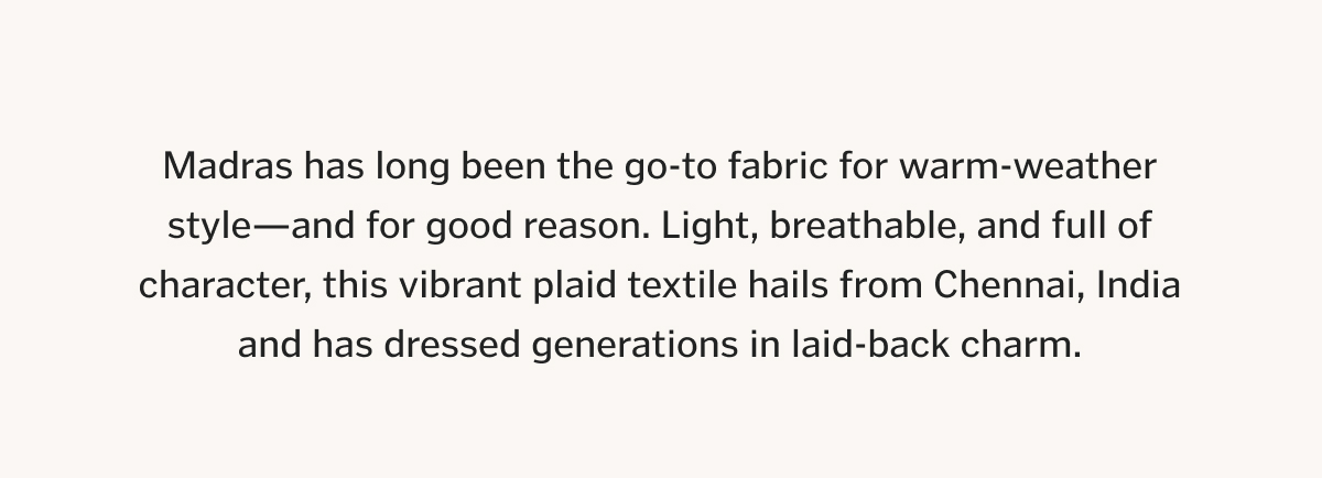 Madras has long been the go-to fabric for warm-weather style—and for good reason. Light, breathable, and full of character, this vibrant plaid textile hails from Chennai, India and has dressed generations in laid-back charm.