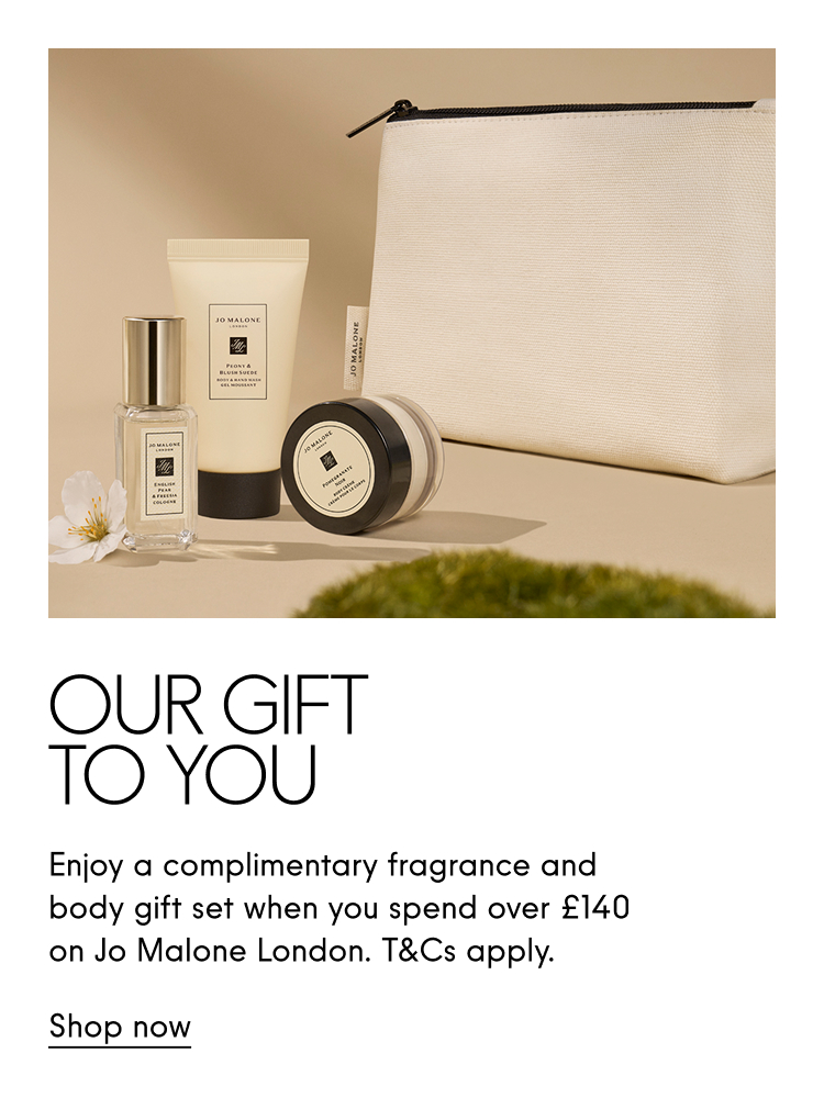 Our Gift To you. Enjoy a complimentary fragrance and body gift set when you spend over £140 on Jo Malone London. T&Cs apply. Shop now.