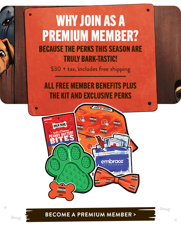 Why Join as a Premium Member? Because the perks this season are truly BARK-tastic!   $30+ tax, includes free shipping   All Free Member Benefits PLUS the Kit AND Exclusive Perks 