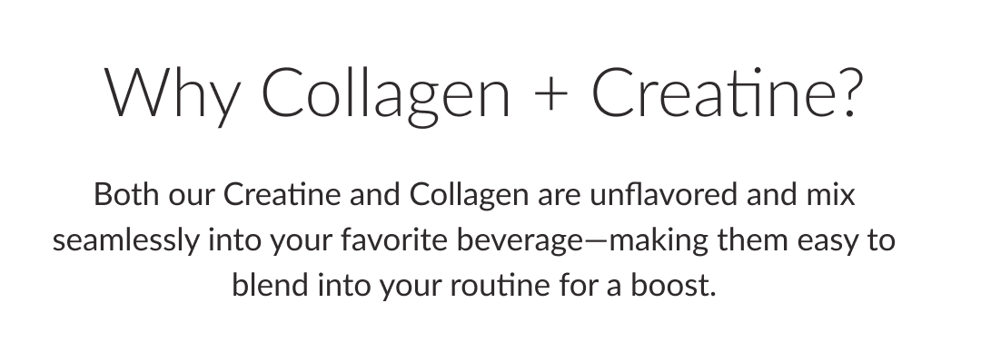 Why Collagen + Creatine? | Both our Creatine and Collagen are unflavored and mix seamlessly into your favorite beverage—making them easy to blend into your routine for a boost.
