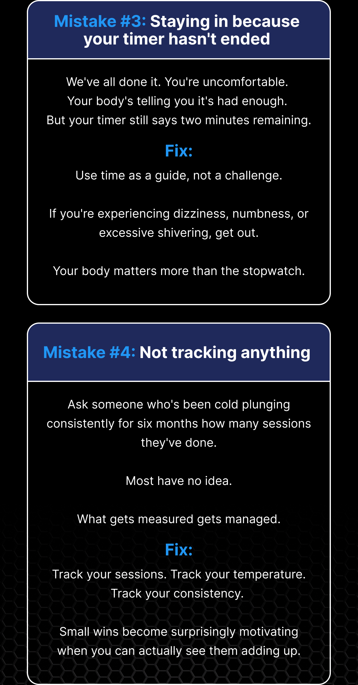 Mistake #3: Staying in because your timer hasn't ended We've all done it. You're uncomfortable.  Your body's telling you it's had enough.  But your timer still says two minutes remaining. Fix: Use time as a guide, not a challenge. If you're experiencing dizziness, numbness, or excessive shivering, get out. Your body matters more than the stopwatch. Mistake #4: Not tracking anything Ask someone who's been cold plunging consistently for six months how many sessions they've done. Most have no idea. What gets measured gets managed. Fix: Track your sessions. Track your temperature. Track your consistency.  Small wins become surprisingly motivating when you can actually see them adding up.